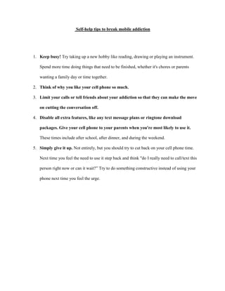 Self-help tips to break mobile addiction

1. Keep busy! Try taking up a new hobby like reading, drawing or playing an instrument.
Spend more time doing things that need to be finished, whether it's chores or parents
wanting a family day or time together.
2. Think of why you like your cell phone so much.
3. Limit your calls or tell friends about your addiction so that they can make the move
on cutting the conversation off.
4. Disable all extra features, like any text message plans or ringtone download
packages. Give your cell phone to your parents when you're most likely to use it.
These times include after school, after dinner, and during the weekend.
5. Simply give it up. Not entirely, but you should try to cut back on your cell phone time.
Next time you feel the need to use it step back and think "do I really need to call/text this
person right now or can it wait?” Try to do something constructive instead of using your
phone next time you feel the urge.

 