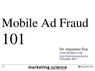 Augustine Fou- 1 -
Dr. Augustine Fou
acfou [at] mktsci.com
http://linkd.in/augustinefou
November 2014
Mobile Ad Fraud
101
 