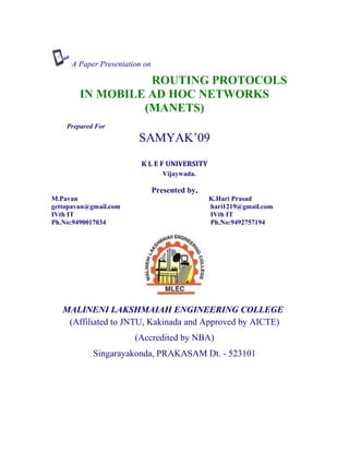 A Paper Presentation on
ROUTING PROTOCOLS
IN MOBILE AD HOC NETWORKS
(MANETS)
Prepared For
SAMYAK’09
K L E F UNIVERSITY
Vijaywada.
Presented by,
M.Pavan K.Hari Prasad
gettopavan@gmail.com hari1219@gmail.com
IVth IT IVth IT
Ph.No:9490017034 Ph.No:9492757194
MALINENI LAKSHMAIAH ENGINEERING COLLEGE
(Affiliated to JNTU, Kakinada and Approved by AICTE)
(Accredited by NBA)
Singarayakonda, PRAKASAM Dt. - 523101
 