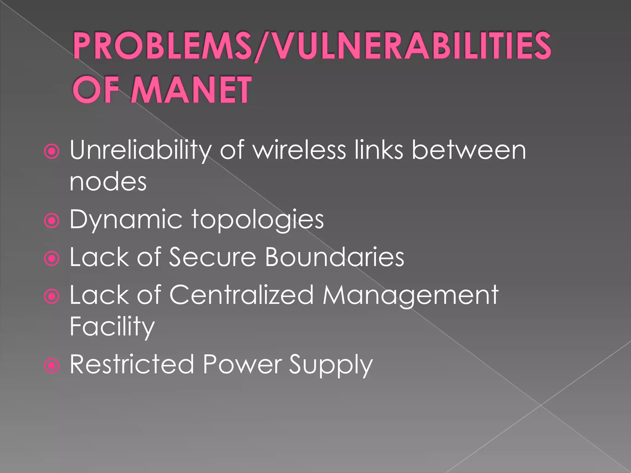  Unreliability of wireless links between
  nodes
 Dynamic topologies
 Lack of Secure Boundaries
 Lack of Centralized Management
  Facility
 Restricted Power Supply
 
