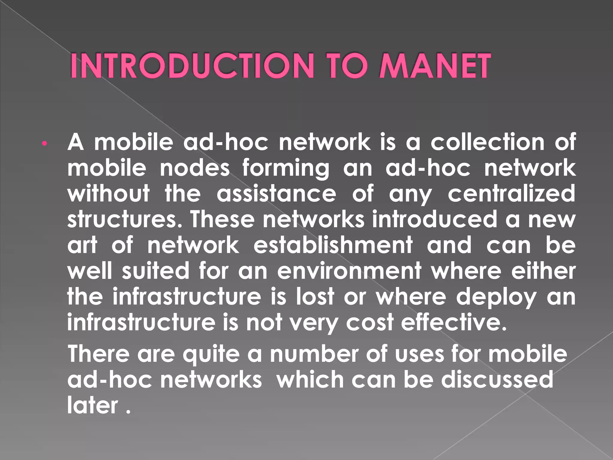 •   A mobile ad-hoc network is a collection of
    mobile nodes forming an ad-hoc network
    without the assistance of any centralized
    structures. These networks introduced a new
    art of network establishment and can be
    well suited for an environment where either
    the infrastructure is lost or where deploy an
    infrastructure is not very cost effective.
    There are quite a number of uses for mobile
    ad-hoc networks which can be discussed
    later .
 