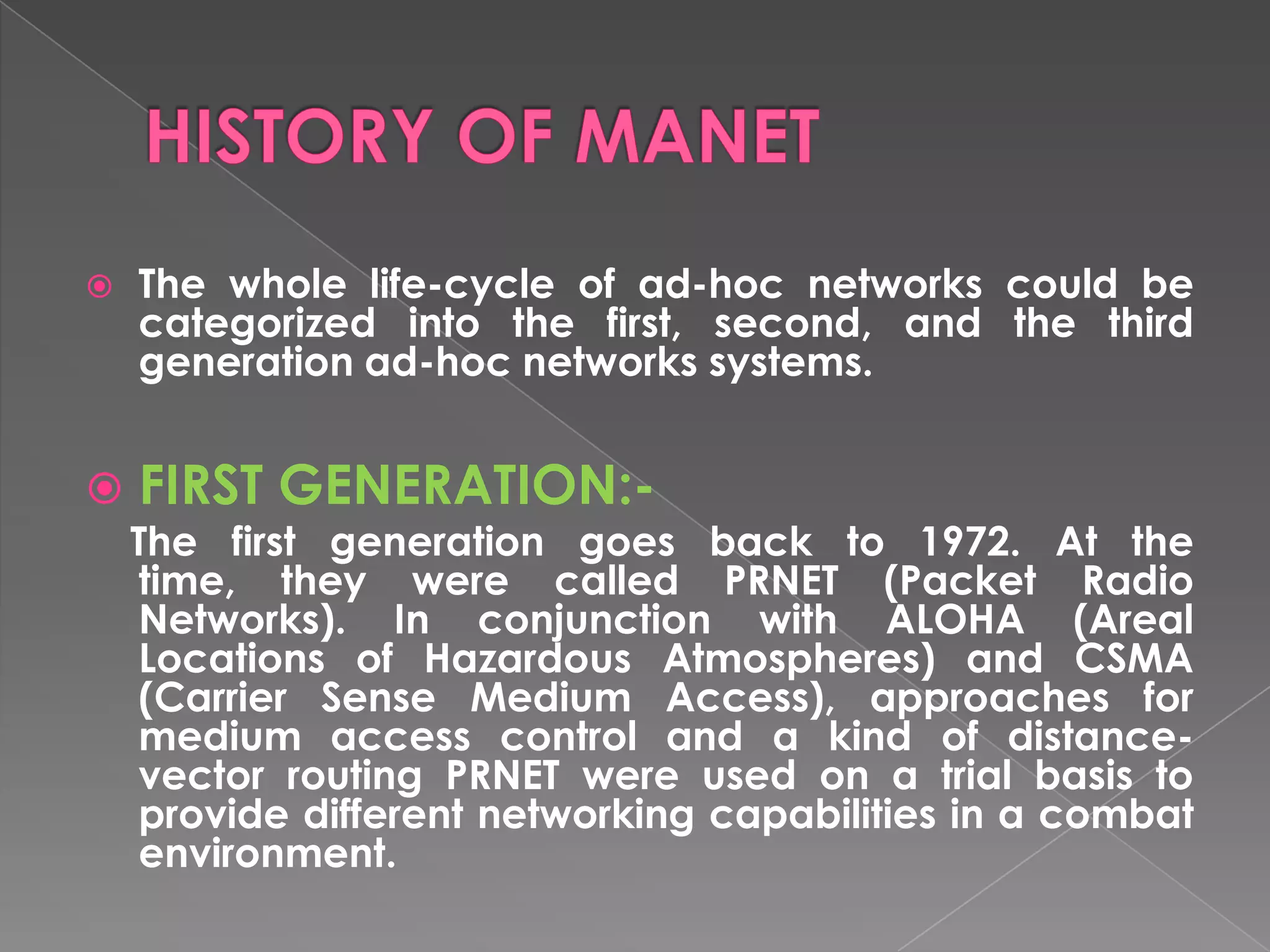   The whole life-cycle of ad-hoc networks could be
    categorized into the first, second, and the third
    generation ad-hoc networks systems.


   FIRST GENERATION:-
    The first generation goes back to 1972. At the
    time, they were called PRNET (Packet Radio
    Networks). In conjunction with ALOHA (Areal
    Locations of Hazardous Atmospheres) and CSMA
    (Carrier Sense Medium Access), approaches for
    medium access control and a kind of distance-
    vector routing PRNET were used on a trial basis to
    provide different networking capabilities in a combat
    environment.
 