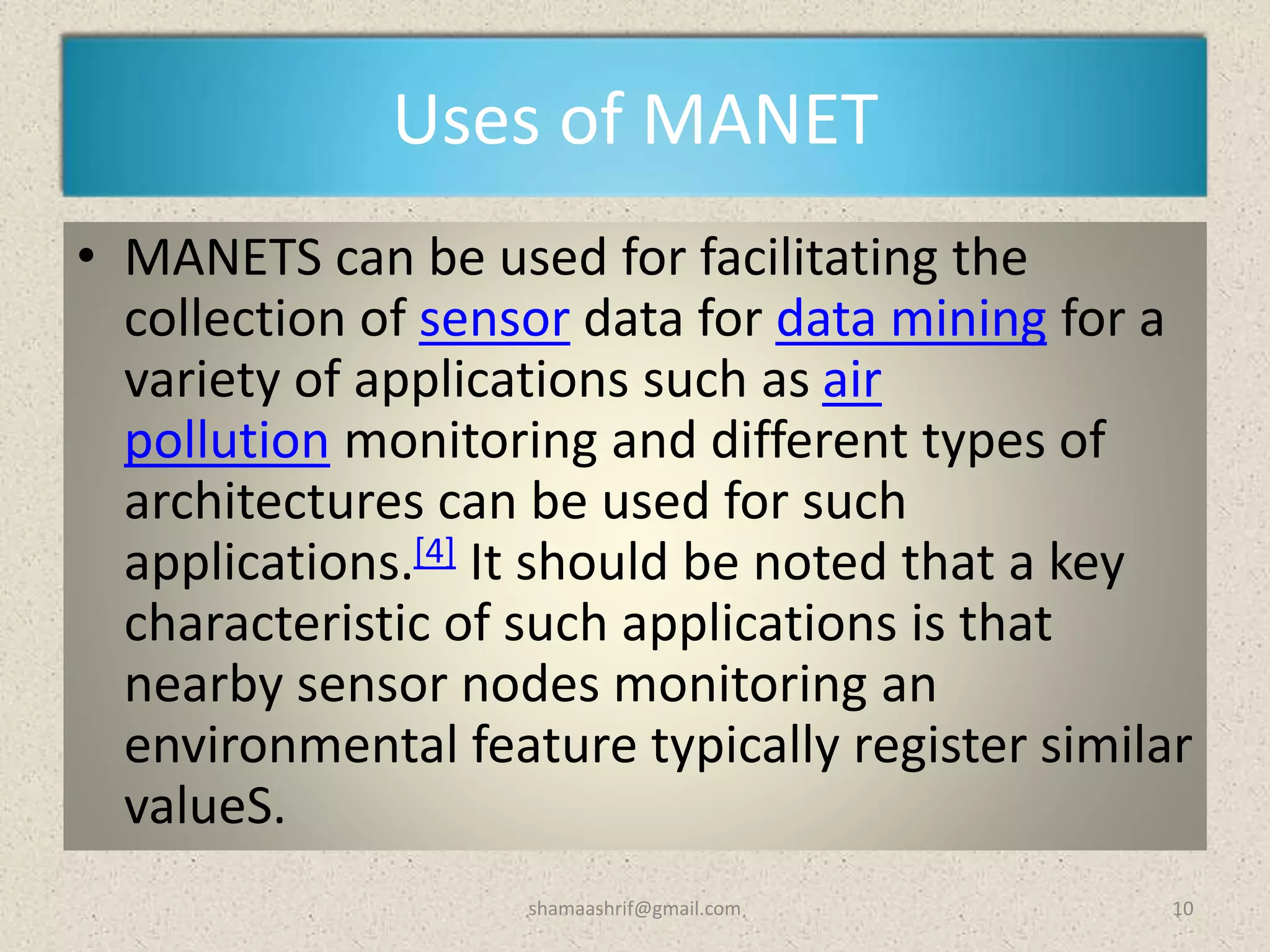 Uses of MANET
• MANETS can be used for facilitating the
collection of sensor data for data mining for a
variety of applications such as air
pollution monitoring and different types of
architectures can be used for such
applications.[4] It should be noted that a key
characteristic of such applications is that
nearby sensor nodes monitoring an
environmental feature typically register similar
valueS.
10shamaashrif@gmail.com
 