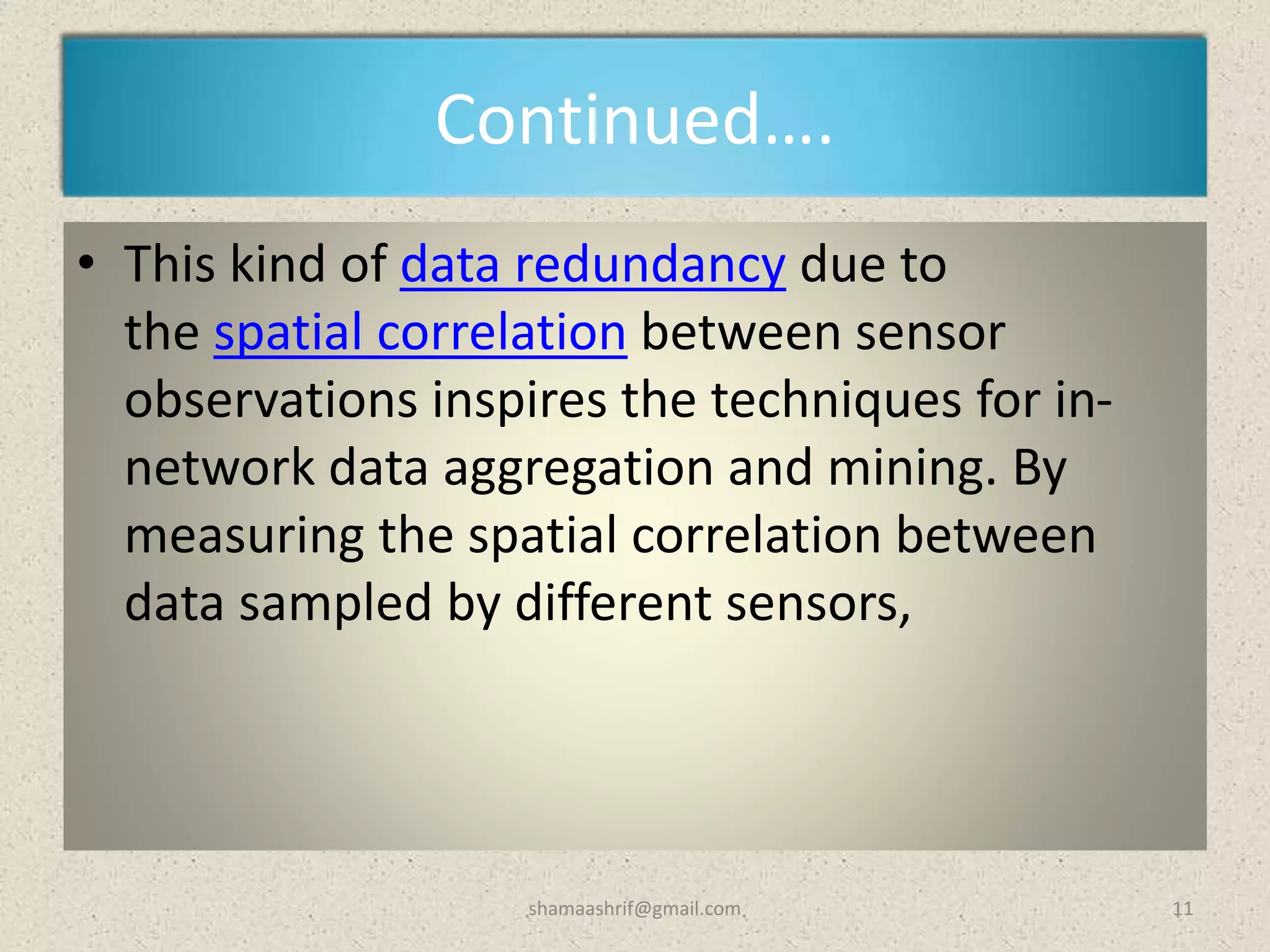 Continued….
• This kind of data redundancy due to
the spatial correlation between sensor
observations inspires the techniques for in-
network data aggregation and mining. By
measuring the spatial correlation between
data sampled by different sensors,
11shamaashrif@gmail.com
 