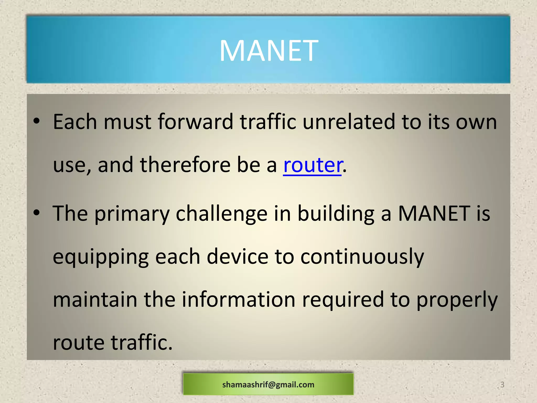 MANET
• Each must forward traffic unrelated to its own
use, and therefore be a router.
• The primary challenge in building a MANET is
equipping each device to continuously
maintain the information required to properly
route traffic.
3shamaashrif@gmail.com
 