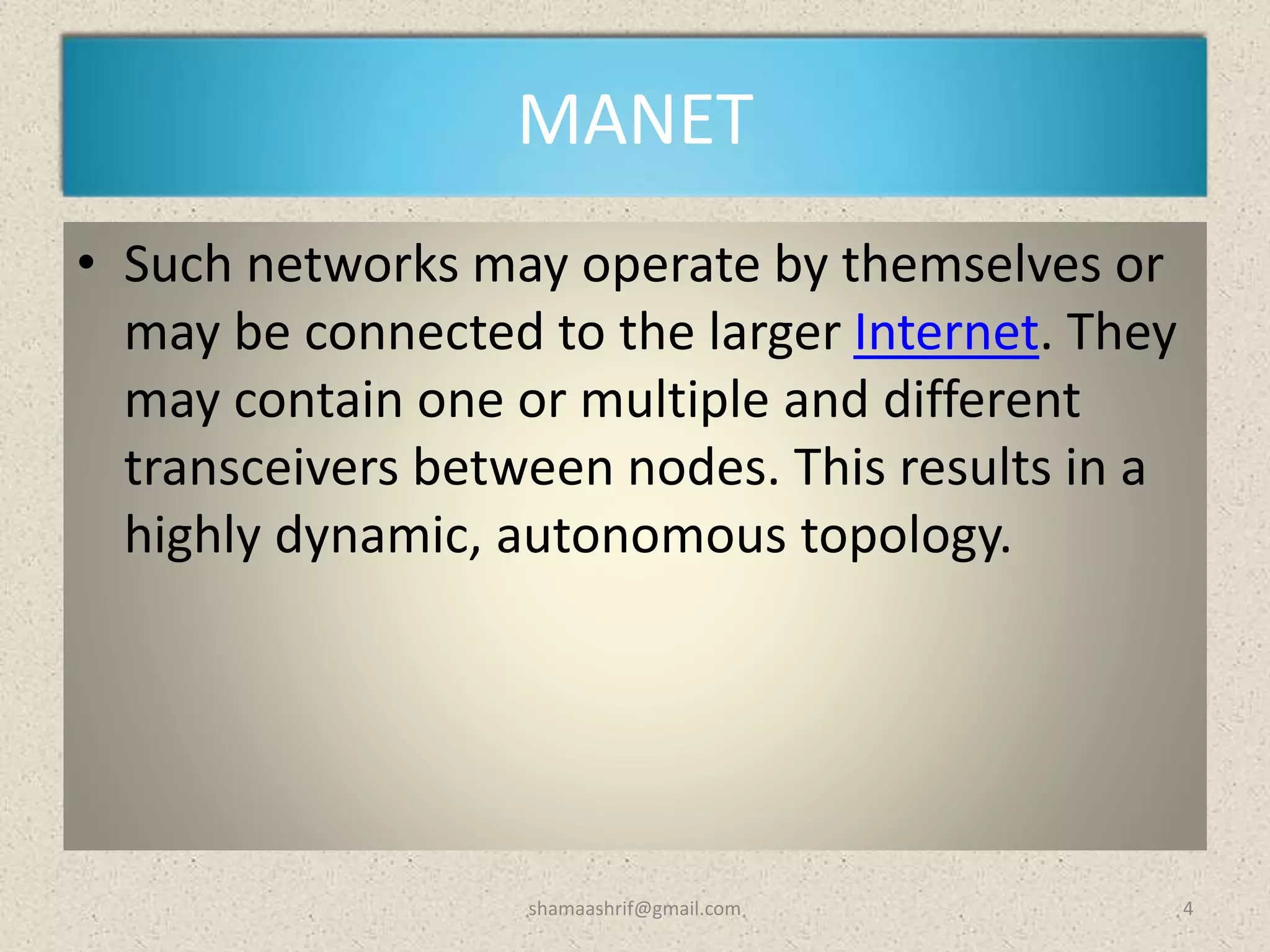 MANET
• Such networks may operate by themselves or
may be connected to the larger Internet. They
may contain one or multiple and different
transceivers between nodes. This results in a
highly dynamic, autonomous topology.
4shamaashrif@gmail.com
 