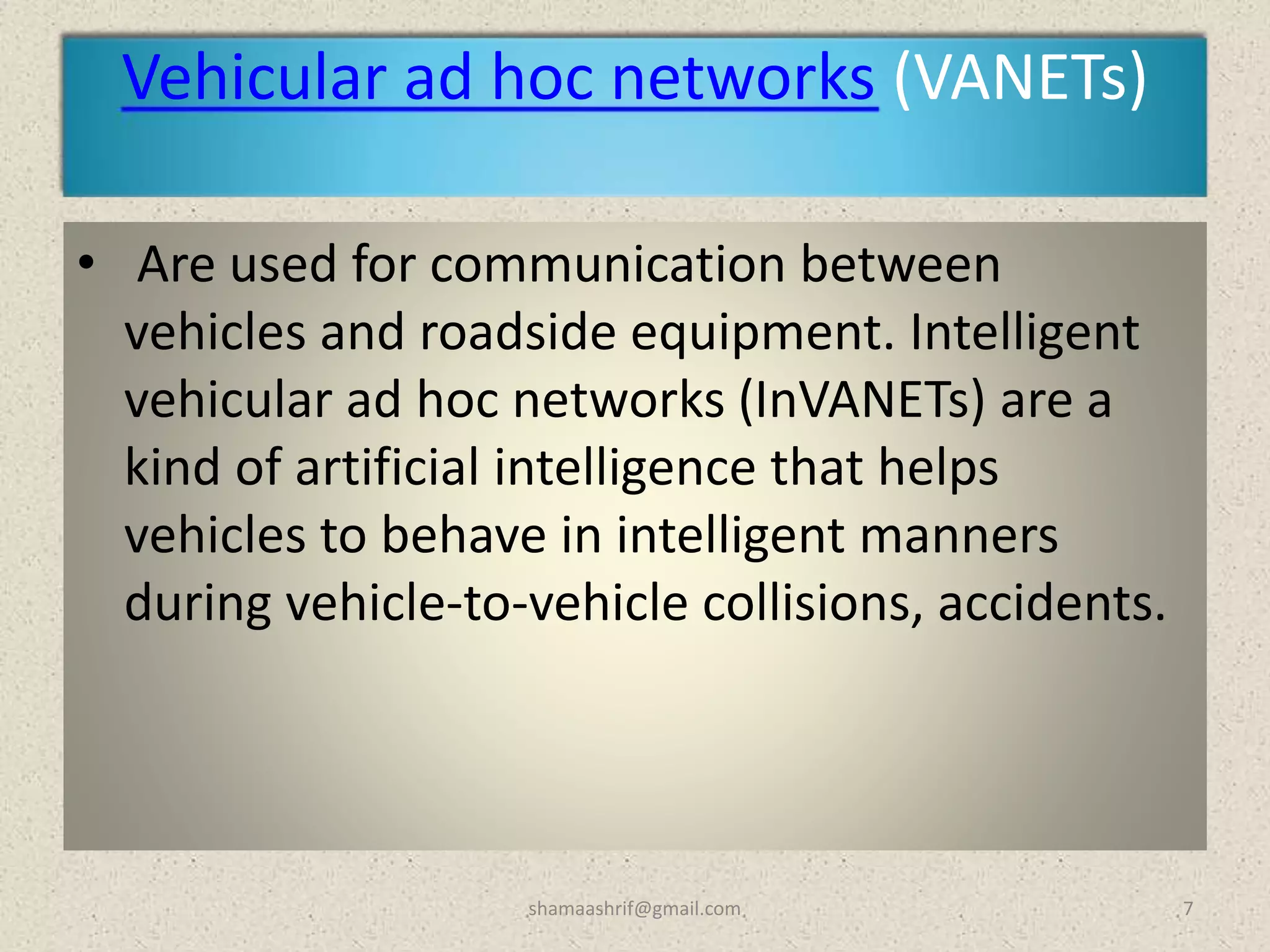 Vehicular ad hoc networks (VANETs)
• Are used for communication between
vehicles and roadside equipment. Intelligent
vehicular ad hoc networks (InVANETs) are a
kind of artificial intelligence that helps
vehicles to behave in intelligent manners
during vehicle-to-vehicle collisions, accidents.
7shamaashrif@gmail.com
 