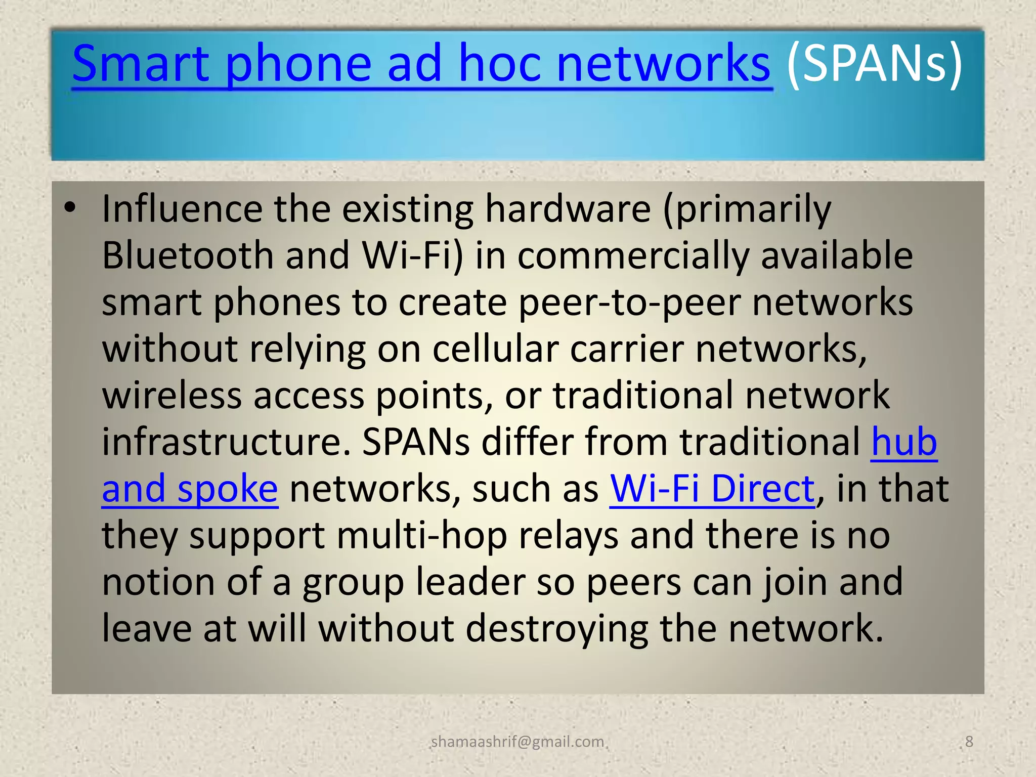 Smart phone ad hoc networks (SPANs)
• Influence the existing hardware (primarily
Bluetooth and Wi-Fi) in commercially available
smart phones to create peer-to-peer networks
without relying on cellular carrier networks,
wireless access points, or traditional network
infrastructure. SPANs differ from traditional hub
and spoke networks, such as Wi-Fi Direct, in that
they support multi-hop relays and there is no
notion of a group leader so peers can join and
leave at will without destroying the network.
8shamaashrif@gmail.com
 