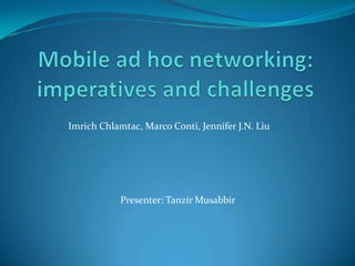 Mobile ad hoc networking: imperatives and challenges ImrichChlamtac, Marco Conti, Jennifer J.N. Liu Presenter: Tanzir Musabbir 