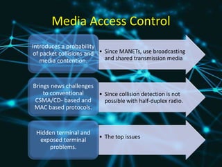 Media Access Control
• Since MANETs, use broadcasting
and shared transmission media
Introduces a probability
of packet collisions and
media contention.
• Since collision detection is not
possible with half-duplex radio.
Brings news challenges
to conventional
CSMA/CD- based and
MAC based protocols.
• The top issues
Hidden terminal and
exposed terminal
problems.
 