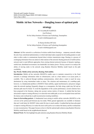 Network and Complex Systems                                                                      www.iiste.org
ISSN 2224-610X (Paper) ISSN 2225-0603 (Online)
Vol 2, No.3, 2012


    Mobile Ad hoc Networks – Dangling issues of optimal path
                                                 strategy
                                         R.V.S.Lalitha,M.Tech(Ph.D)
                                                Asst.Professor
                      Sri Sai Aditya Institute of Science and Technology, Surampalem.
                                        E-mail:rvslalitha@gmail.com


                                         D. Ramya Krishna (M.Tech)
                      Sri Sai Aditya Institute of Science and Technology,Surampalem.
                                        E-mail:rvslalitha@gmail.com


Abstract: Ad Hoc network is a collection of wireless mobile hosts forming a temporary network without
the aid of any centralized administration, in which individual nodes cooperate by forwarding packets to each
other to allow nodes to communicate beyond direct wireless transmission range. Routing is a process of
exchanging information from one station to other stations of the network. Routing protocols of mobile ad-hoc
network tend to need different approaches from existing Internet protocols because of dynamic topology,
mobile host, distributed environment, less bandwidth, less battery power. The key concern is to analyze the
ability of moving nodes in the network using Random Direction Mobility model based on the path
availability.
Key Words: Mobile ad hoc networks, Routing, Path stability
Introduction: Mobile ad hoc networks (MANETs) enable users to maintain connectivity to the fixed
network or exchange information when no infrastructure, such as a base station or an access point, is
available. This is achieved through multihop communications, which allow a node to reach far away
destinations by using intermediate nodes as relays. The selection and maintenance of a multihop path,
however, is a fundamental problem in MANETs Node mobility, signal interference[1], and power outages
make the network topology frequently changes as a consequence, the links along a path may fail and an
alternate path must be found. To avoid the degradation of the system performance, several solutions have
been proposed in the literature, taking into account various metrics of interest. A method that has been
advocated to improve routing efficiency is to select the most stable path, so as to avoid packet losses and limit
the latency and overhead due to path reconstruction (routing instability).
Issues in forwarding packets: A fundamental issue arising in mobile ad-hoc networks (MANETs) is the
selection of the optimal path between any two nodes. While general approaches are available in literature
that can’t work better for MANET where node life time is much smaller. A method that has been advocated
to improve routing efficiency is to select the most stable path so as to reduce the latency and the overhead due
to route reconstruction. This paper focuses on how to find the optimal path solution using Random Direction
Mobility model based on the neighborhoods detected.
Related Work: We first highlight the path selection using Random Direction Mobility Model.


                                                       10
 