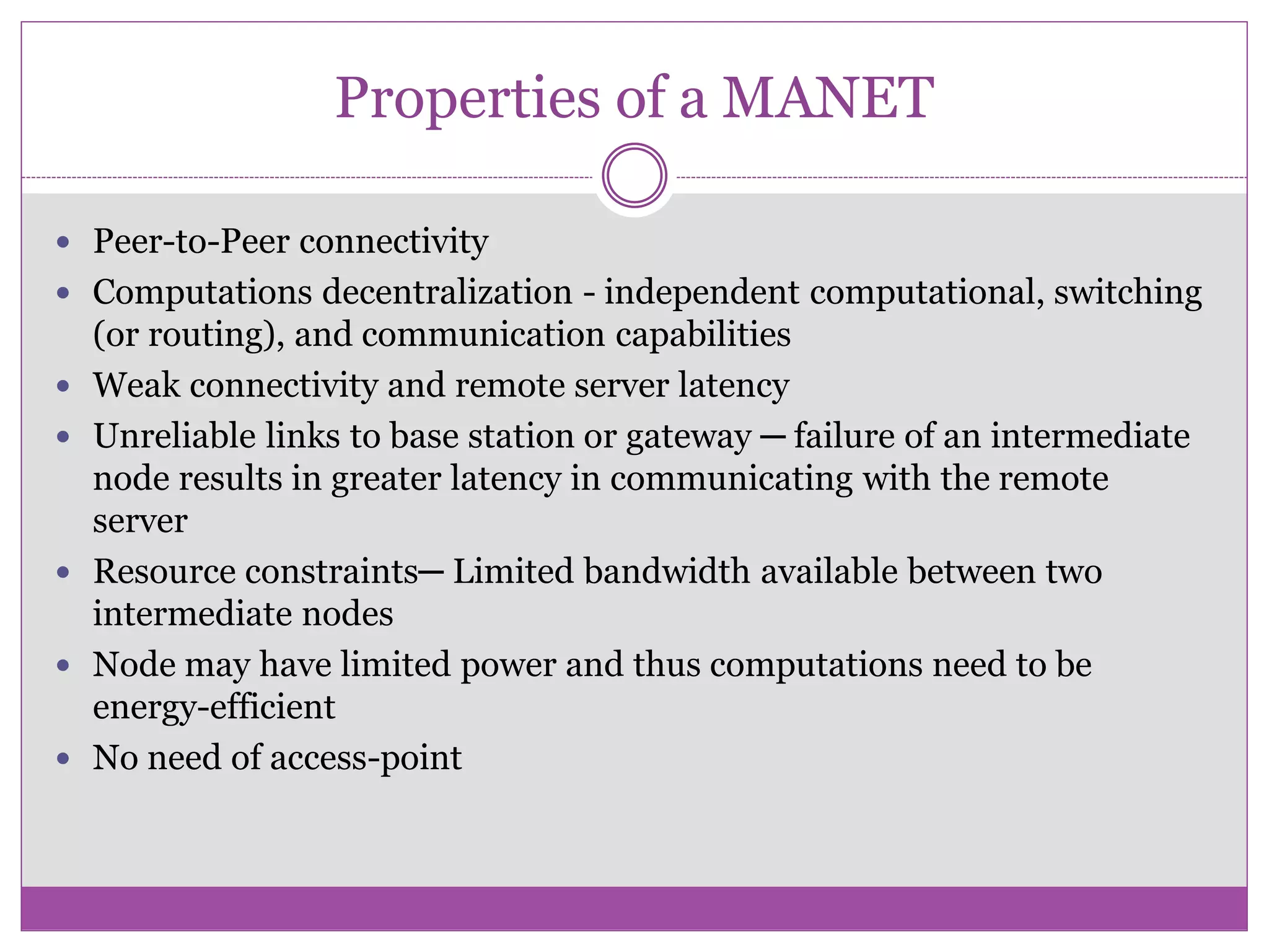 Properties of a MANET
 Peer-to-Peer connectivity
 Computations decentralization - independent computational, switching
(or routing), and communication capabilities
 Weak connectivity and remote server latency
 Unreliable links to base station or gateway ─ failure of an intermediate
node results in greater latency in communicating with the remote
server
 Resource constraints─ Limited bandwidth available between two
intermediate nodes
 Node may have limited power and thus computations need to be
energy-efficient
 No need of access-point
 
