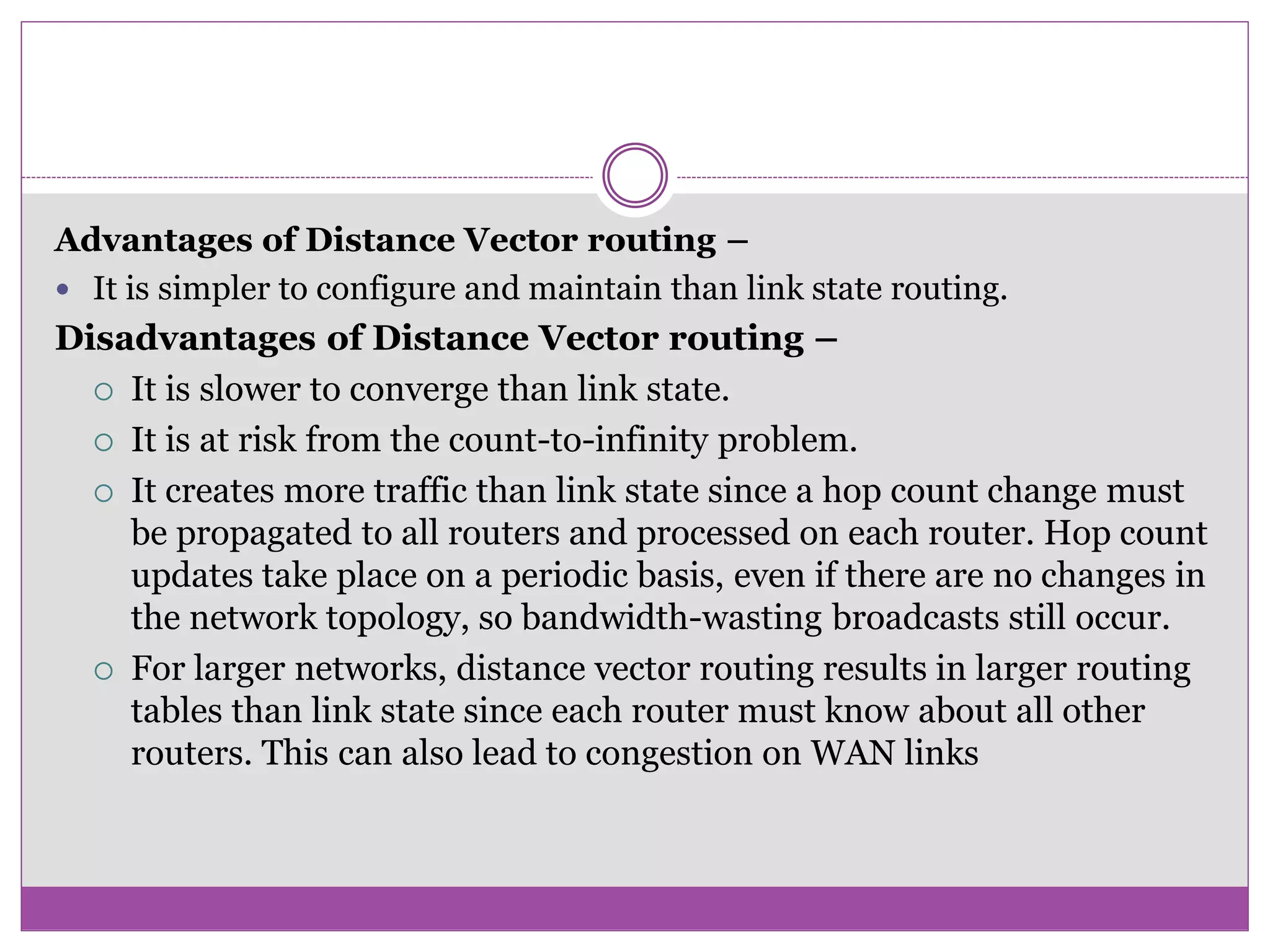Advantages of Distance Vector routing &ndash;
 It is simpler to configure and maintain than link state routing.
Disadvantages of Distance Vector routing &ndash;
 It is slower to converge than link state.
 It is at risk from the count-to-infinity problem.
 It creates more traffic than link state since a hop count change must
be propagated to all routers and processed on each router. Hop count
updates take place on a periodic basis, even if there are no changes in
the network topology, so bandwidth-wasting broadcasts still occur.
 For larger networks, distance vector routing results in larger routing
tables than link state since each router must know about all other
routers. This can also lead to congestion on WAN links
 