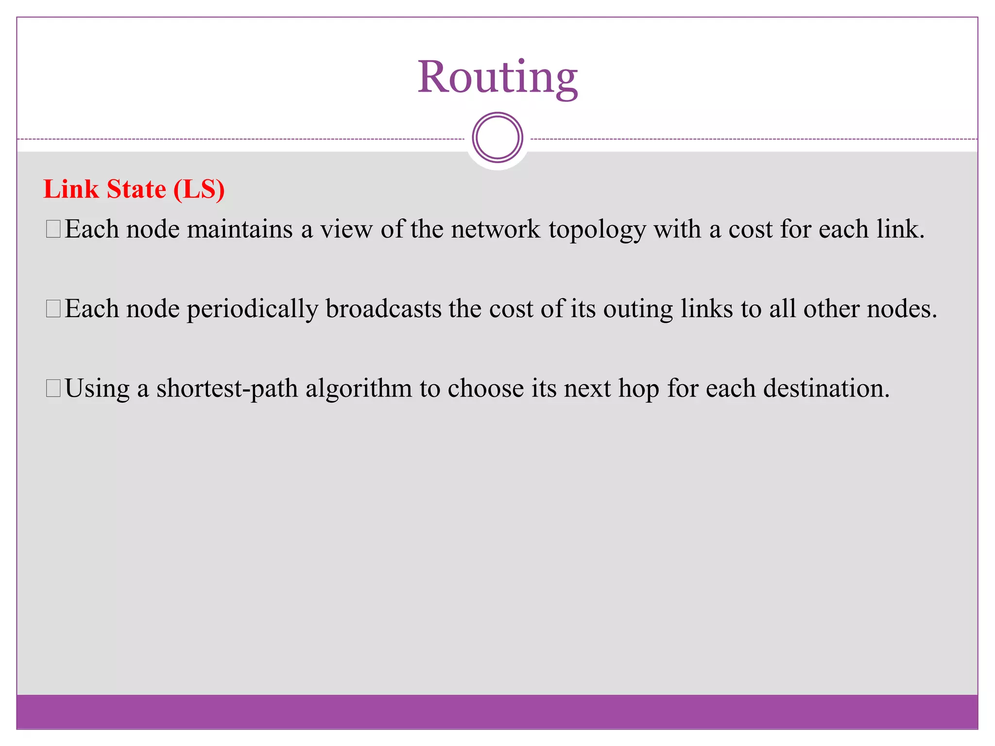 Routing
Link State (LS)
Each node maintains a view of the network topology with a cost for each link.
Each node periodically broadcasts the cost of its outing links to all other nodes.
Using a shortest-path algorithm to choose its next hop for each destination.
 