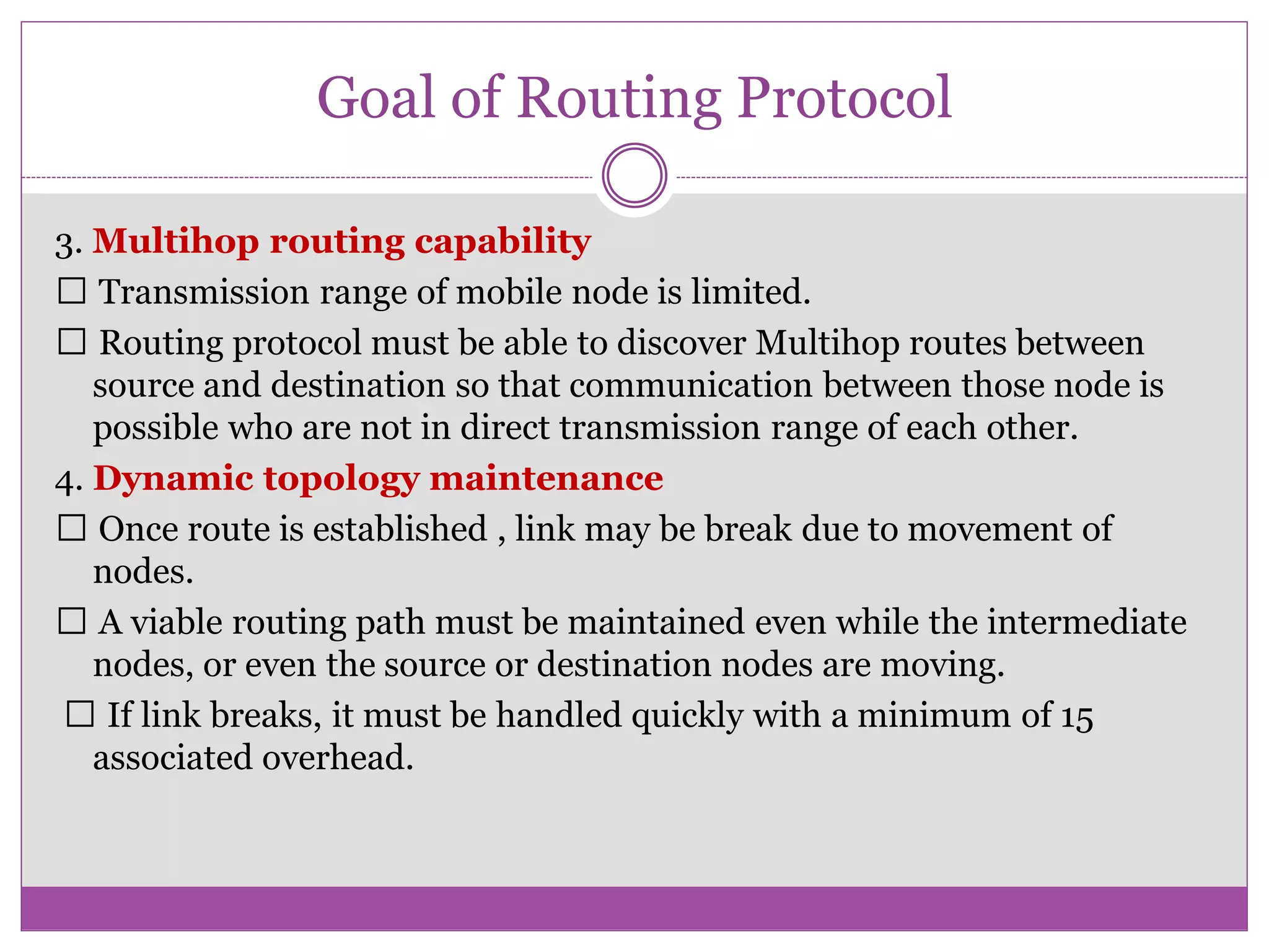 Goal of Routing Protocol
3. Multihop routing capability
Transmission range of mobile node is limited.
Routing protocol must be able to discover Multihop routes between
source and destination so that communication between those node is
possible who are not in direct transmission range of each other.
4. Dynamic topology maintenance
Once route is established , link may be break due to movement of
nodes.
A viable routing path must be maintained even while the intermediate
nodes, or even the source or destination nodes are moving.
If link breaks, it must be handled quickly with a minimum of 15
associated overhead.
 