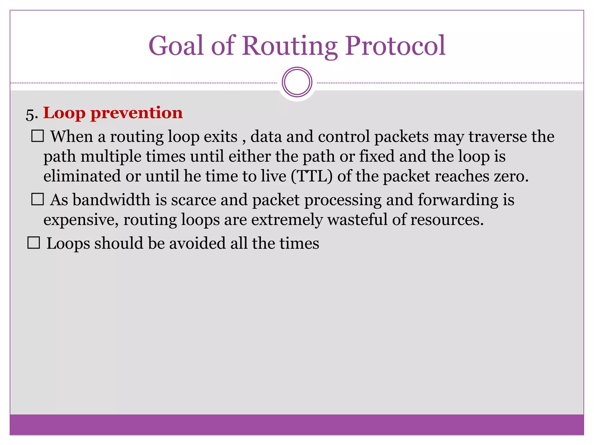 Goal of Routing Protocol
5. Loop prevention
When a routing loop exits , data and control packets may traverse the
path multiple times until either the path or fixed and the loop is
eliminated or until he time to live (TTL) of the packet reaches zero.
As bandwidth is scarce and packet processing and forwarding is
expensive, routing loops are extremely wasteful of resources.
Loops should be avoided all the times
 