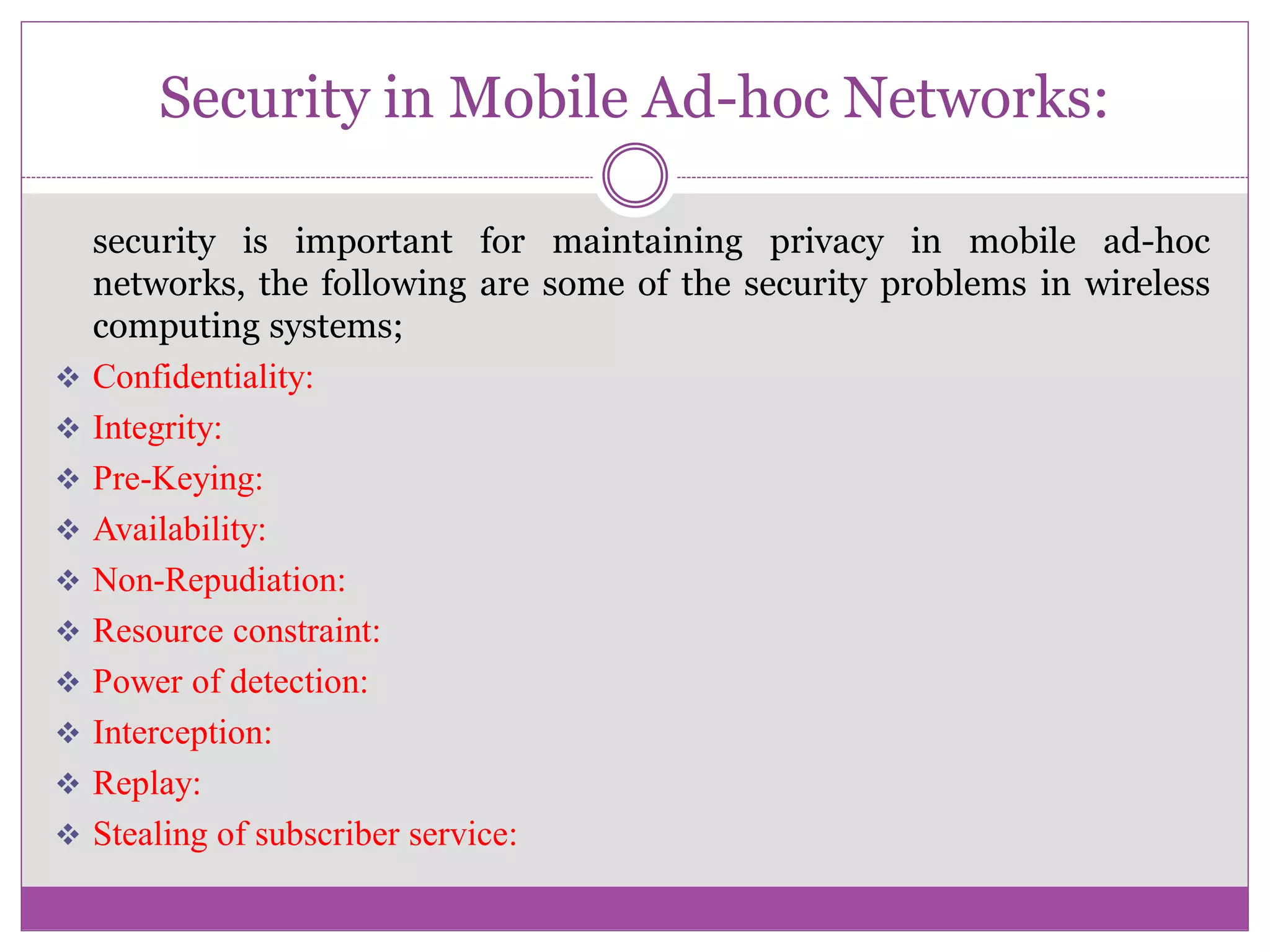 Security in Mobile Ad-hoc Networks:
security is important for maintaining privacy in mobile ad-hoc
networks, the following are some of the security problems in wireless
computing systems;
 Confidentiality:
 Integrity:
 Pre-Keying:
 Availability:
 Non-Repudiation:
 Resource constraint:
 Power of detection:
 Interception:
 Replay:
 Stealing of subscriber service:
 