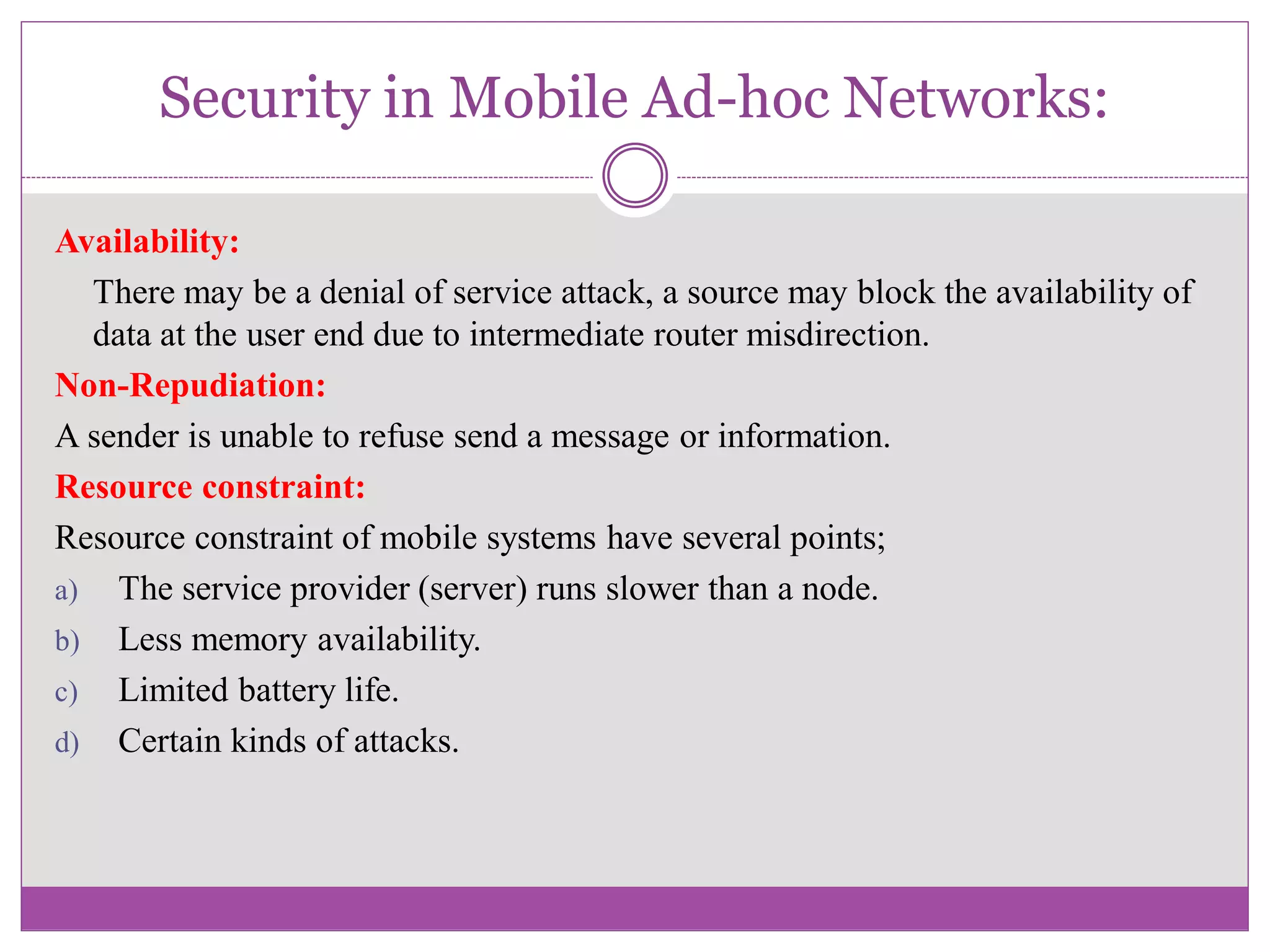 Security in Mobile Ad-hoc Networks:
Availability:
There may be a denial of service attack, a source may block the availability of
data at the user end due to intermediate router misdirection.
Non-Repudiation:
A sender is unable to refuse send a message or information.
Resource constraint:
Resource constraint of mobile systems have several points;
a) The service provider (server) runs slower than a node.
b) Less memory availability.
c) Limited battery life.
d) Certain kinds of attacks.
 