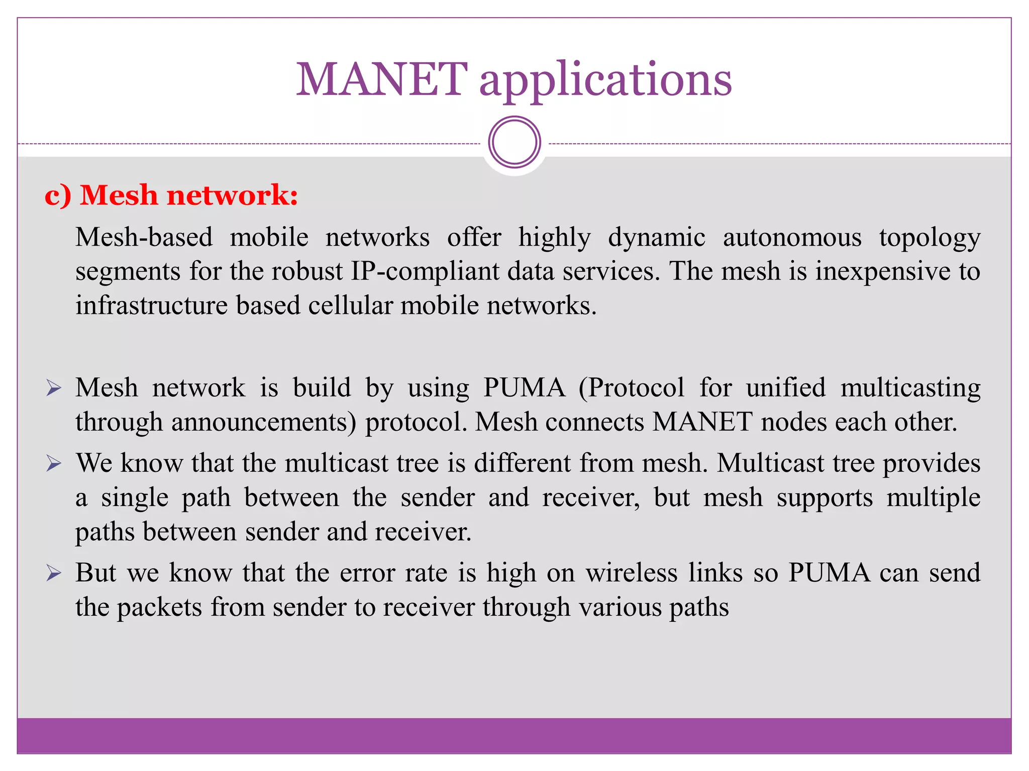 MANET applications
c) Mesh network:
Mesh-based mobile networks offer highly dynamic autonomous topology
segments for the robust IP-compliant data services. The mesh is inexpensive to
infrastructure based cellular mobile networks.
 Mesh network is build by using PUMA (Protocol for unified multicasting
through announcements) protocol. Mesh connects MANET nodes each other.
 We know that the multicast tree is different from mesh. Multicast tree provides
a single path between the sender and receiver, but mesh supports multiple
paths between sender and receiver.
 But we know that the error rate is high on wireless links so PUMA can send
the packets from sender to receiver through various paths
 