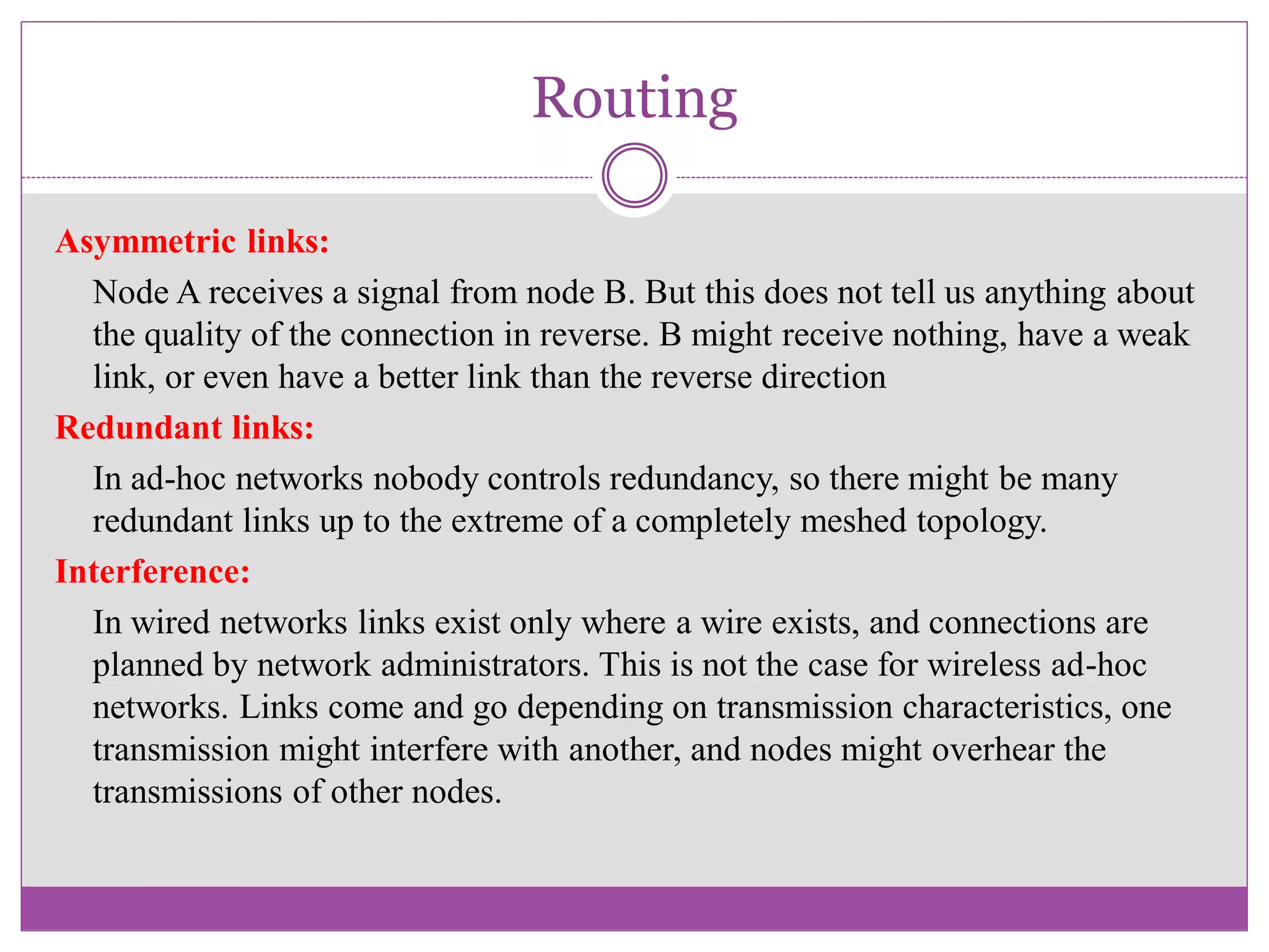 Routing
Asymmetric links:
Node A receives a signal from node B. But this does not tell us anything about
the quality of the connection in reverse. B might receive nothing, have a weak
link, or even have a better link than the reverse direction
Redundant links:
In ad-hoc networks nobody controls redundancy, so there might be many
redundant links up to the extreme of a completely meshed topology.
Interference:
In wired networks links exist only where a wire exists, and connections are
planned by network administrators. This is not the case for wireless ad-hoc
networks. Links come and go depending on transmission characteristics, one
transmission might interfere with another, and nodes might overhear the
transmissions of other nodes.
 