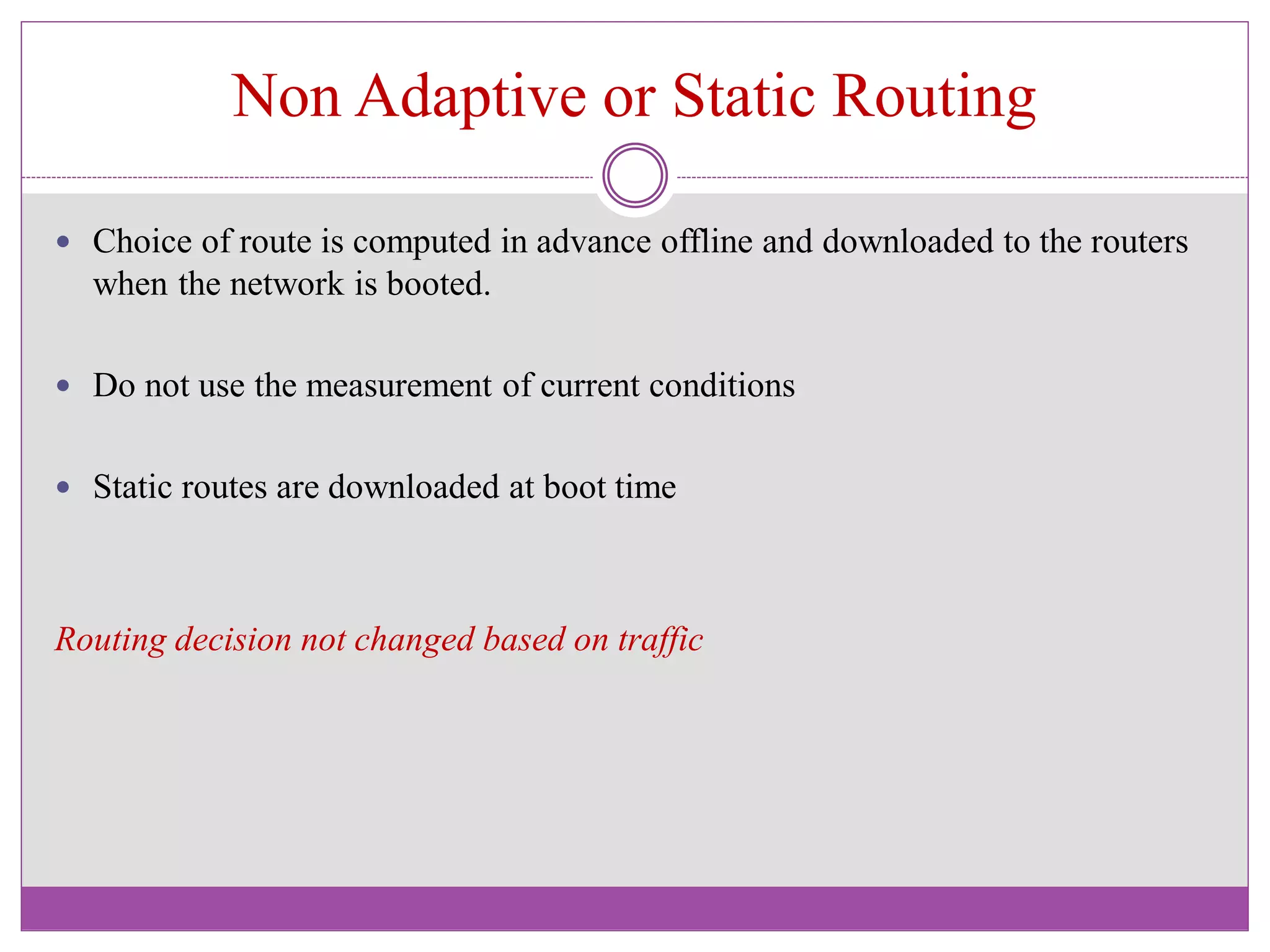 Non Adaptive or Static Routing
 Choice of route is computed in advance offline and downloaded to the routers
when the network is booted.
 Do not use the measurement of current conditions
 Static routes are downloaded at boot time
Routing decision not changed based on traffic
 