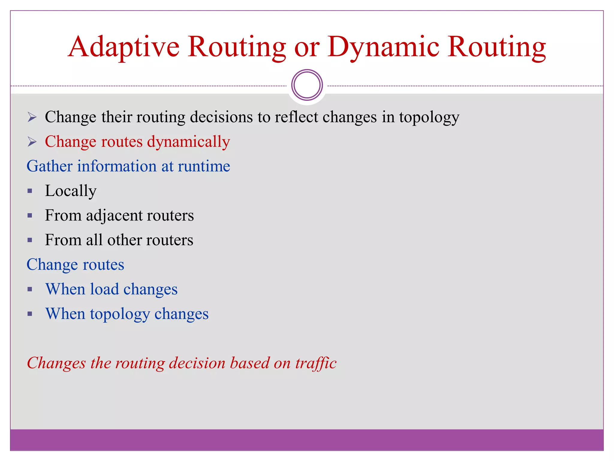Adaptive Routing or Dynamic Routing
 Change their routing decisions to reflect changes in topology
 Change routes dynamically
Gather information at runtime
 Locally
 From adjacent routers
 From all other routers
Change routes
 When load changes
 When topology changes
Changes the routing decision based on traffic
 