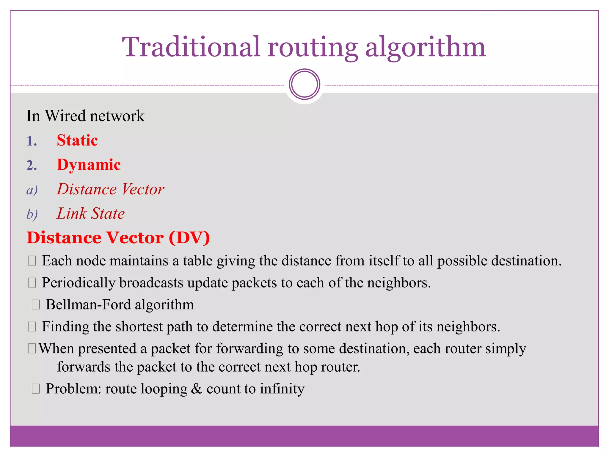 Traditional routing algorithm
In Wired network
1. Static
2. Dynamic
a) Distance Vector
b) Link State
Distance Vector (DV)
Each node maintains a table giving the distance from itself to all possible destination.
Periodically broadcasts update packets to each of the neighbors.
Bellman-Ford algorithm
Finding the shortest path to determine the correct next hop of its neighbors.
When presented a packet for forwarding to some destination, each router simply
forwards the packet to the correct next hop router.
Problem: route looping & count to infinity
 