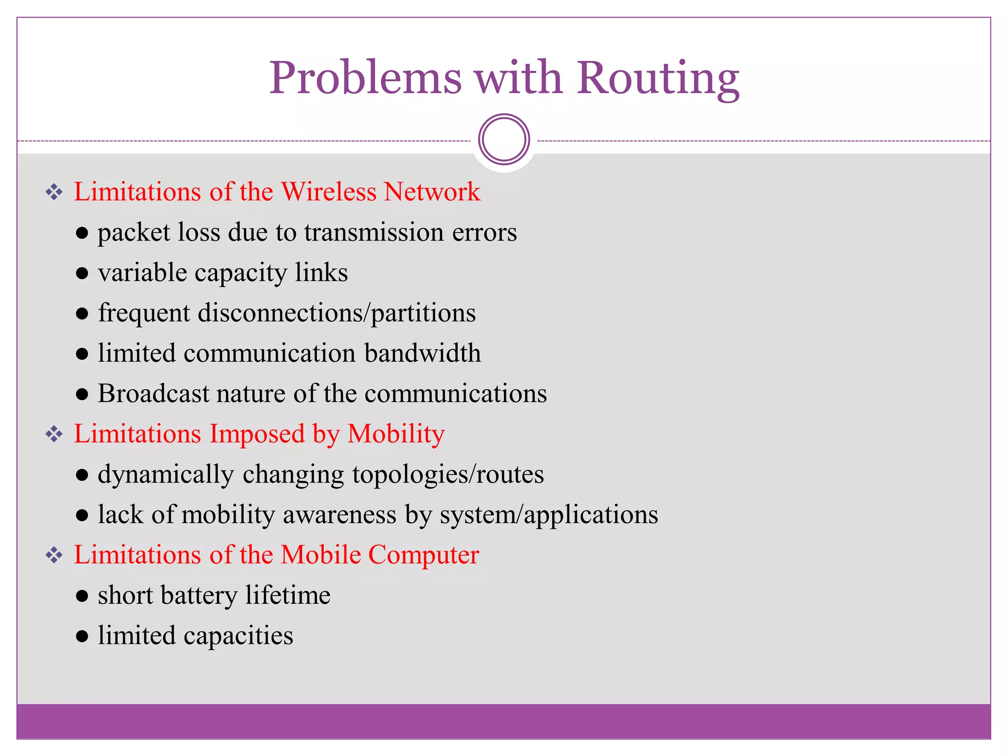 Problems with Routing
 Limitations of the Wireless Network
● packet loss due to transmission errors
● variable capacity links
● frequent disconnections/partitions
● limited communication bandwidth
● Broadcast nature of the communications
 Limitations Imposed by Mobility
● dynamically changing topologies/routes
● lack of mobility awareness by system/applications
 Limitations of the Mobile Computer
● short battery lifetime
● limited capacities
 