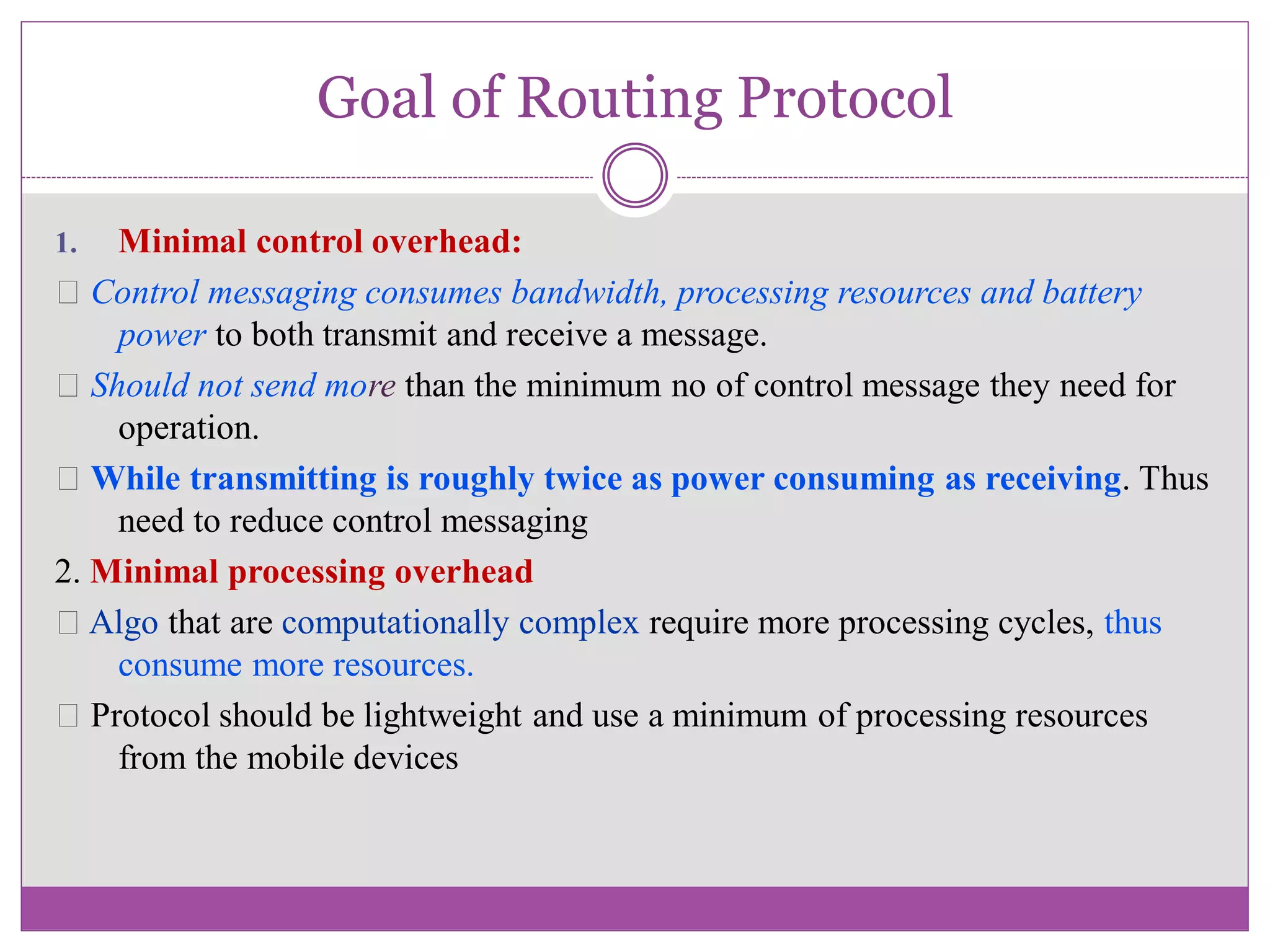 Goal of Routing Protocol
1. Minimal control overhead:
Control messaging consumes bandwidth, processing resources and battery
power to both transmit and receive a message.
Should not send more than the minimum no of control message they need for
operation.
While transmitting is roughly twice as power consuming as receiving. Thus
need to reduce control messaging
2. Minimal processing overhead
Algo that are computationally complex require more processing cycles, thus
consume more resources.
Protocol should be lightweight and use a minimum of processing resources
from the mobile devices
 