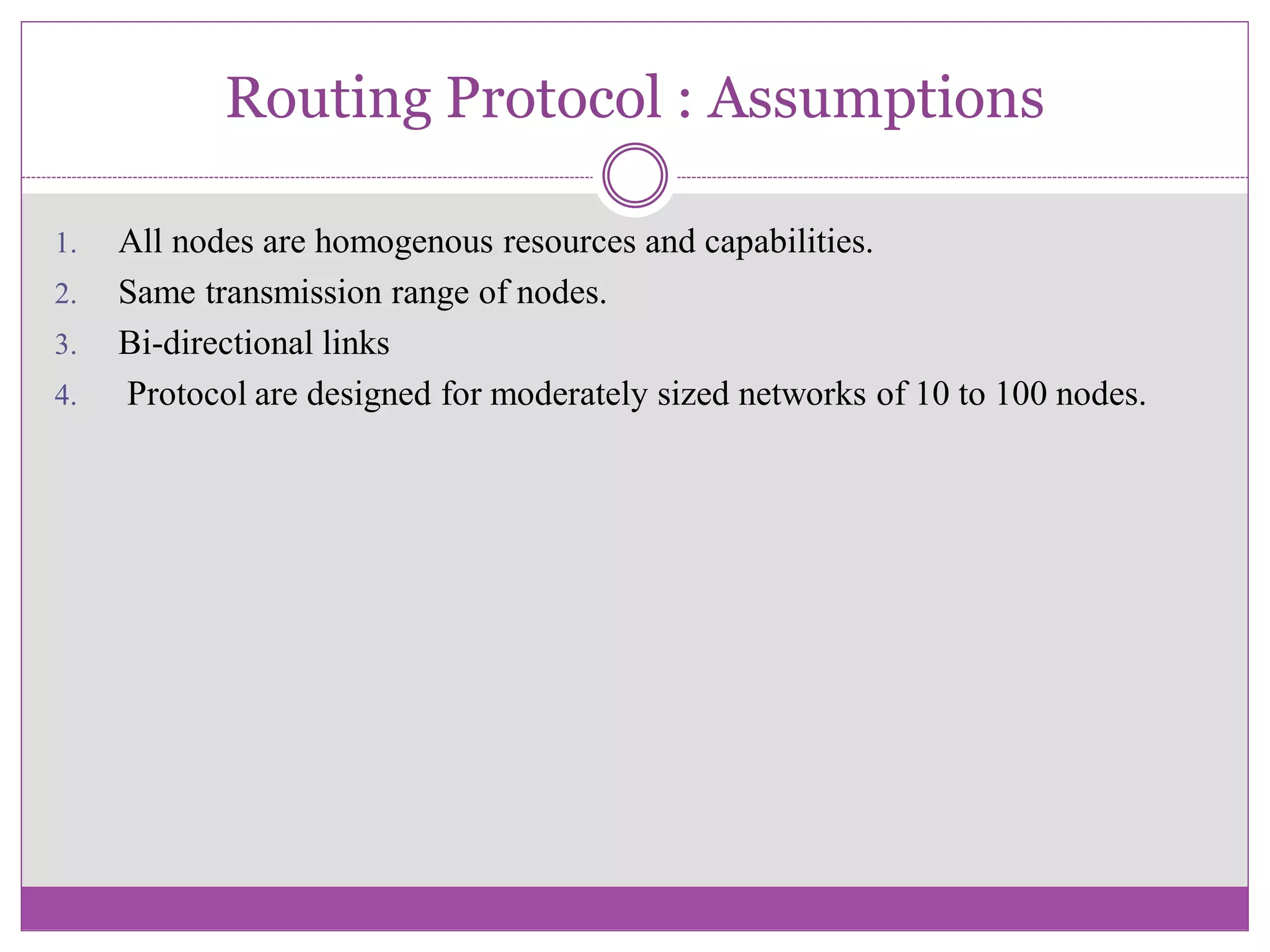 Routing Protocol : Assumptions
1. All nodes are homogenous resources and capabilities.
2. Same transmission range of nodes.
3. Bi-directional links
4. Protocol are designed for moderately sized networks of 10 to 100 nodes.
 