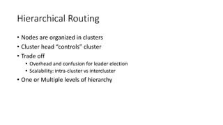 Hierarchical Routing
• Nodes are organized in clusters
• Cluster head “controls” cluster
• Trade off
• Overhead and confusion for leader election
• Scalability: intra-cluster vs intercluster
• One or Multiple levels of hierarchy
 