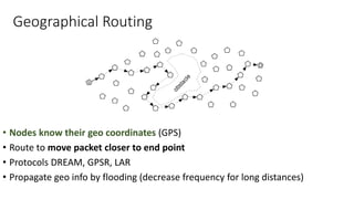 Geographical Routing
• Nodes know their geo coordinates (GPS)
• Route to move packet closer to end point
• Protocols DREAM, GPSR, LAR
• Propagate geo info by flooding (decrease frequency for long distances)
 