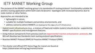 IETF MANET Working Group
The purpose of the MANET working group is to standardize IP routing protocol functionality suitable for
wireless routing application within both static & dynamic topologies with increased dynamics due to
node motion or other factors.
Approaches are intended to be
• lightweight in nature,
• suitable for multiple hardware and wireless environments, and
• address scenarios where MANETs are deployed at the edges of an IP infrastructure.
• Hybrid mesh infrastructures (e.g., a mixture of fixed and mobile routers) should also be supported by
MANET specifications and management features.
• Using mature components from previous work on experimental reactive and proactive protocols, the
WG will develop two Standards track routing protocol specifications:
• Reactive MANET Protocol (RMP) & Proactive MANET Protocol (PMP)
• The charter and official IETF Home Page for manet are found at
https://datatracker.ietf.org/wg/manet/charter
 