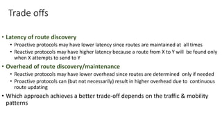 Trade offs
• Latency of route discovery
• Proactive protocols may have lower latency since routes are maintained at all times
• Reactive protocols may have higher latency because a route from X to Y will be found only
when X attempts to send to Y
• Overhead of route discovery/maintenance
• Reactive protocols may have lower overhead since routes are determined only if needed
• Proactive protocols can (but not necessarily) result in higher overhead due to continuous
route updating
• Which approach achieves a better trade-off depends on the traffic & mobility
patterns
 