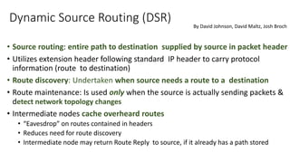 Dynamic Source Routing (DSR)
• Source routing: entire path to destination supplied by source in packet header
• Utilizes extension header following standard IP header to carry protocol
information (route to destination)
• Route discovery: Undertaken when source needs a route to a destination
• Route maintenance: Is used only when the source is actually sending packets &
detect network topology changes
• Intermediate nodes cache overheard routes
• “Eavesdrop” on routes contained in headers
• Reduces need for route discovery
• Intermediate node may return Route Reply to source, if it already has a path stored
By David Johnson, David Maltz, Josh Broch
 