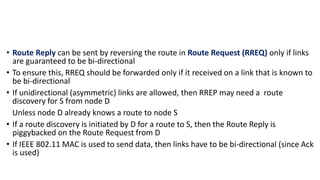 • Route Reply can be sent by reversing the route in Route Request (RREQ) only if links
are guaranteed to be bi-directional
• To ensure this, RREQ should be forwarded only if it received on a link that is known to
be bi-directional
• If unidirectional (asymmetric) links are allowed, then RREP may need a route
discovery for S from node D
Unless node D already knows a route to node S
• If a route discovery is initiated by D for a route to S, then the Route Reply is
piggybacked on the Route Request from D
• If IEEE 802.11 MAC is used to send data, then links have to be bi-directional (since Ack
is used)
 