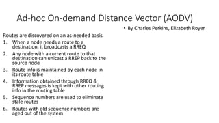 Ad-hoc On-demand Distance Vector (AODV)
Routes are discovered on an as-needed basis
1. When a node needs a route to a
destination, it broadcasts a RREQ
2. Any node with a current route to that
destination can unicast a RREP back to the
source node
3. Route info is maintained by each node in
its route table
4. Information obtained through RREQ &
RREP messages is kept with other routing
info in the routing table
5. Sequence numbers are used to eliminate
stale routes
6. Routes with old sequence numbers are
aged out of the system
• By Charles Perkins, Elizabeth Royer
 