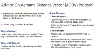 Ad-hoc On-demand Distance Vector (AODV) Protocol
• Hop-by-hop protocol: intermediate nodes
use lookup table to determine next hop
based on destination
• Utilizes only standard IP header
Route discovery
Undertaken whenever a node needs a “next
hop” to forward a packet to a destination
Route maintenance
Used when link breaks, rendering next hop
unusable
Route Discovery
1. Route Request:
• Source broadcasts Route Request (RREQ)
message for specified destination
• Intermediate node Forward message toward
destination
2. Route Reply
• Destination unicasts Route Reply msg to
source
• Intermediate node creates next-hop entry
for destination & forwards the reply
• If source receives multiple replies, it uses
the one with lowest hop count
 