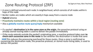 Zone Routing Protocol (ZRP)
• A zone is defined around each node: k-neighborhood, which consists of all nodes within k
hops of the node
• Border nodes are nodes which are exactly k hops away from a source node
• Hybrid Scheme
• Proactively maintains routes within a local region (routing zone)
• Also a globally reactive route query/reply mechanism available
• If a packet's destination is in the same zone as the origin, the proactive protocol using an
already stored routing table is used to deliver the packet immediately
• If the route extends outside the packet's originating zone, a reactive protocol takes over to
check each successive zone in the route to see whether the destination is inside that zone
This reduces the processing overhead for those routes. Once a zone is confirmed as
containing the destination node, the proactive protocol, or stored route-listing table, is used to
deliver the packet.
By Zygmunt Haas, Marc Pearlman
 