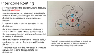 Inter-zone Routing
• For routes beyond the local zone, route discovery
happens reactively.
• Source node sends a route request to the border
nodes of its zone, containing its own address, the
destination address and a unique sequence
number.
• Each border node checks its local zone for the
destination.
• If the destination is not a member of this local
zone, the border node adds its own address to
the route request packet and forwards the packet
to its own border nodes.
• If the destination is a member of the local zone, it
sends a route reply on the reverse path back to
the source.
• The source node uses the path saved in the route
reply packet to send data packets to the
destination.
One of H’s border nodes, B, recognizes D as being in its
routing zone and responds to the route request of S,
indicating the forwarding path S-> H-> B -> D
 