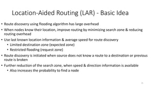 25
Location-Aided Routing (LAR) - Basic Idea
• Route discovery using flooding algorithm has large overhead
• When nodes know their location, improve routing by minimizing search zone & reducing
routing overhead
• Use last known location information & average speed for route discovery
• Limited destination zone (expected zone)
• Restricted flooding (request zone)
• Route discovery is initiated when source does not know a route to a destination or previous
route is broken
• Further reduction of the search zone, when speed & direction information is available
• Also increases the probability to find a node
 