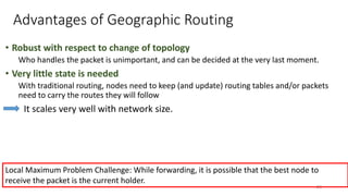Advantages of Geographic Routing
• Robust with respect to change of topology
Who handles the packet is unimportant, and can be decided at the very last moment.
• Very little state is needed
With traditional routing, nodes need to keep (and update) routing tables and/or packets
need to carry the routes they will follow
It scales very well with network size.
29
Local Maximum Problem Challenge: While forwarding, it is possible that the best node to
receive the packet is the current holder.
 