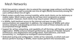 Mesh Networks
• Multi-hop wireless network. Aim to extend the coverage range without sacrificing the
channel capacity as well as provide non-line-of-sight (NLOS) connectivity among the
users without direct line-of-sight.
• Mesh routers usually have minimal mobility, while mesh clients can be stationary or
mobile nodes. Mesh routers usually do not have strict constraints on power
consumption. However, mesh clients may require power efficient protocols.
• In WMNs, both backhaul access to the Internet and peer-to-peer (P2P)
communications are supported. In addition, the integration of WMNs with other
wireless networks and providing services to end-users of these networks can be
accomplished through WMNs.
• Support for ad hoc networking, and capability of self-forming, self-healing, and self-
organization. WMNs enhance network performance, because of flexible network
architecture, easy deployment and configuration, fault tolerance, and mesh
connectivity, i.e., multipoint-to-multipoint communications.
• Dedicated routing and configuration. Unlike ad hoc networks, in which end-user
devices perform routing, in WMNs, mesh routers perform this functionality.
 
