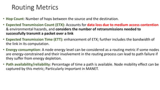 Routing Metrics
• Hop Count: Number of hops between the source and the destination.
• Expected Transmission Count (ETX): Accounts for data loss due to medium access contention
& environmental hazards, and considers the number of retransmissions needed to
successfully transmit a packet over a link
• Expected Transmission Time (ETT): enhancement of ETX; further includes the bandwidth of
the link in its computation.
• Energy consumption: A node energy level can be considered as a routing metric if some nodes
are energy-constrained and their involvement in the routing process can lead to path failure if
they suffer from energy depletion.
• Path availability/reliability: Percentage of time a path is available. Node mobility effect can be
captured by this metric; Particularly important in MANET.
 