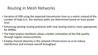 Routing in Mesh Networks
• Variation of DSR using the expected transmission time as a metric instead of the
number of hops (i.e., the shortest paths are determined based on least packet
loss)
• Enhancing existing routing protocols with new routing metrics more appropriate
for WMNs.
• The fixed wireless backbone allows a better estimation of the link quality
through regular measurements.
• Employ channel diversity in the network infrastructure so as to reduce
interference and increase overall throughput.
 