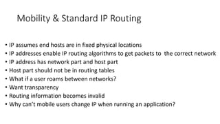 Mobility & Standard IP Routing
• IP assumes end hosts are in fixed physical locations
• IP addresses enable IP routing algorithms to get packets to the correct network
• IP address has network part and host part
• Host part should not be in routing tables
• What if a user roams between networks?
• Want transparency
• Routing information becomes invalid
• Why can’t mobile users change IP when running an application?
 