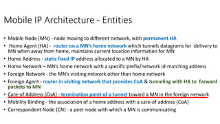 Mobile IP Architecture - Entities
• Mobile Node (MN) - node moving to different network, with permanent HΑ
• Home Agent (HA) - router on a MN’s home network which tunnels datagrams for delivery to
MN when away from home, maintains current location information for MN
• Home Address - static fixed IP address allocated to a MN by HA
• Home Network – MN’s home network with a specific prefix/network id-matching address
• Foreign Network - the MN’s visiting network other than home network
• Foreign Agent - router in visiting network that provides CoA & tunneling with HA to forward
packets to MN
• Care-of Address (CoA) - termination point of a tunnel toward a MN in the foreign network
• Mobility Binding - the association of a home address with a care-of address (CoA)
• Correspondent Node (CN) - a peer node with which a MN is communicating
 