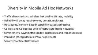 Diversity in Mobile Ad Hoc Networks
• Traffic characteristics, wireless link quality, bit rate, mobility
• Reliability & delay requirements, unicast, multicast
• Host-based/ content-based/ capability-based addressing
• Co-exist and Co-operate with infrastructure-based networks
• Symmetric vs. Asymmetric (nodes’ capabilities and responsibilities)
• Pervasive (cheap) devices: Power constraints
• Security/Confidentiality issues
 