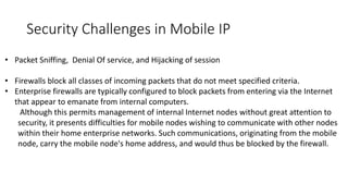 • Packet Sniffing, Denial Of service, and Hijacking of session
• Firewalls block all classes of incoming packets that do not meet specified criteria.
• Enterprise firewalls are typically configured to block packets from entering via the Internet
that appear to emanate from internal computers.
Although this permits management of internal Internet nodes without great attention to
security, it presents difficulties for mobile nodes wishing to communicate with other nodes
within their home enterprise networks. Such communications, originating from the mobile
node, carry the mobile node's home address, and would thus be blocked by the firewall.
Security Challenges in Mobile IP
 