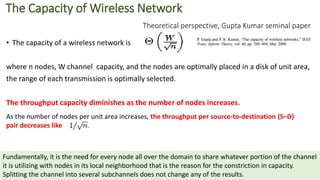 The Capacity of Wireless Network
Theoretical perspective, Gupta Kumar seminal paper
• The capacity of a wireless network is
where n nodes, W channel capacity, and the nodes are optimally placed in a disk of unit area,
the range of each transmission is optimally selected.
The throughput capacity diminishes as the number of nodes increases.
Fundamentally, it is the need for every node all over the domain to share whatever portion of the channel
it is utilizing with nodes in its local neighborhood that is the reason for the constriction in capacity.
Splitting the channel into several subchannels does not change any of the results.
As the number of nodes per unit area increases, the throughput per source-to-destination (S–D)
pair decreases like
 
